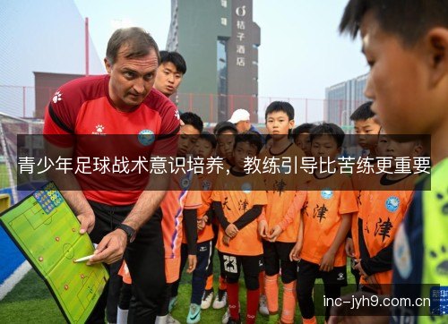 青少年足球战术意识培养,教练引导比苦练更重要 青少年足球战术意识培养,教练引导比苦练更重要