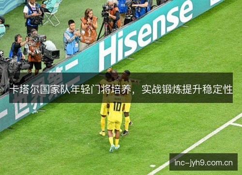 卡塔尔国家队年轻门将培养,实战锻炼提升稳定性 卡塔尔国家队年轻门将培养,实战锻炼提升稳定性