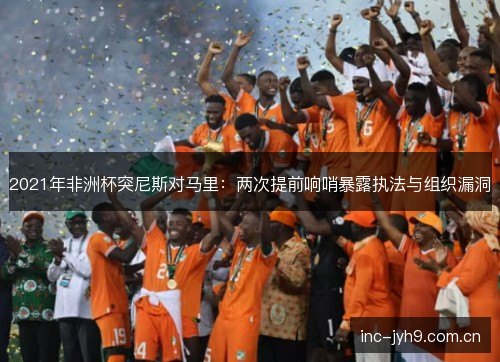 2021年非洲杯突尼斯对马里：两次提前响哨暴露执法与组织漏洞